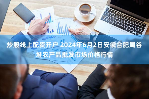 炒股线上配资开户 2024年6月2日安徽合肥周谷堆农产品批发