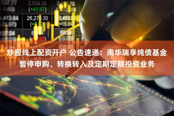 炒股线上配资开户 公告速递：南华瑞享纯债基金暂停申购、转换转入及定期定额投资业务