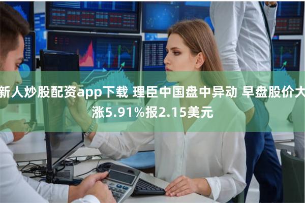 新人炒股配资app下载 理臣中国盘中异动 早盘股价大涨5.9